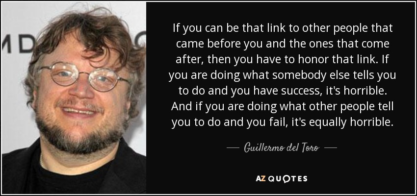 If you can be that link to other people that came before you and the ones that come after, then you have to honor that link. If you are doing what somebody else tells you to do and you have success, it's horrible. And if you are doing what other people tell you to do and you fail, it's equally horrible. - Guillermo del Toro