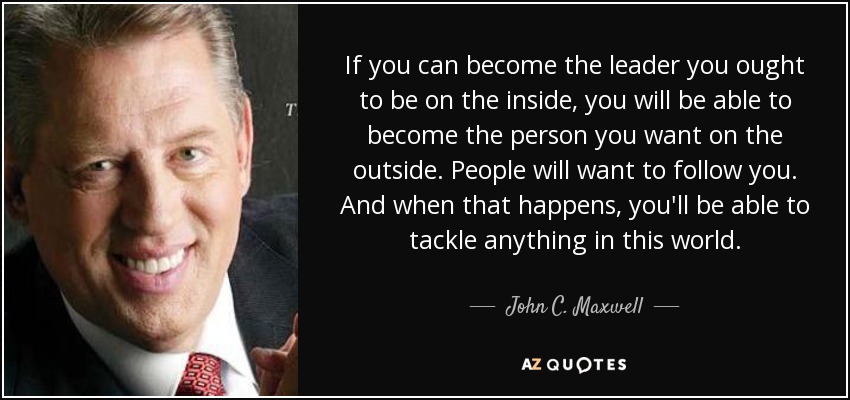 If you can become the leader you ought to be on the inside, you will be able to become the person you want on the outside. People will want to follow you. And when that happens, you'll be able to tackle anything in this world. - John C. Maxwell