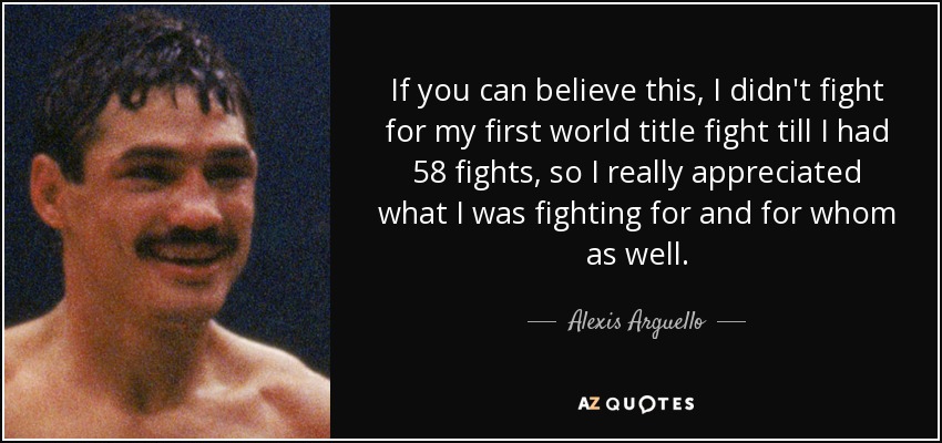 If you can believe this, I didn't fight for my first world title fight till I had 58 fights, so I really appreciated what I was fighting for and for whom as well. - Alexis Arguello