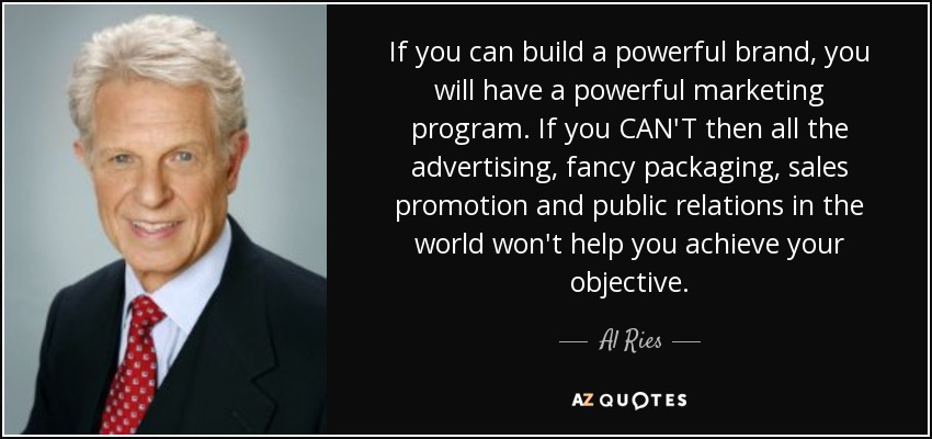 If you can build a powerful brand, you will have a powerful marketing program. If you CAN'T then all the advertising, fancy packaging, sales promotion and public relations in the world won't help you achieve your objective. - Al Ries