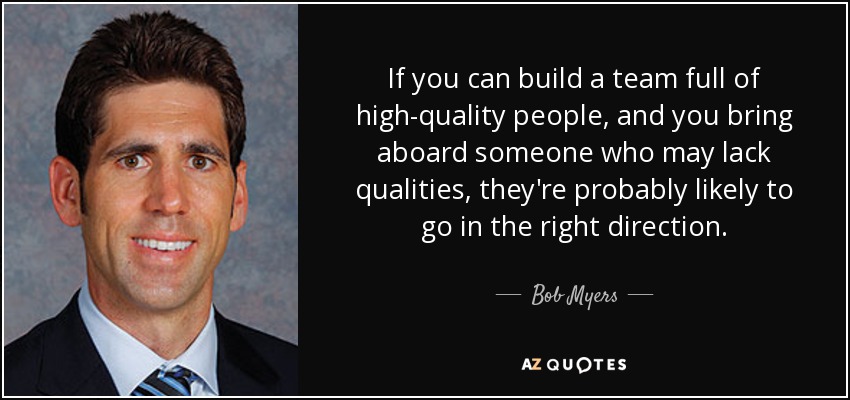 If you can build a team full of high-quality people, and you bring aboard someone who may lack qualities, they're probably likely to go in the right direction. - Bob Myers