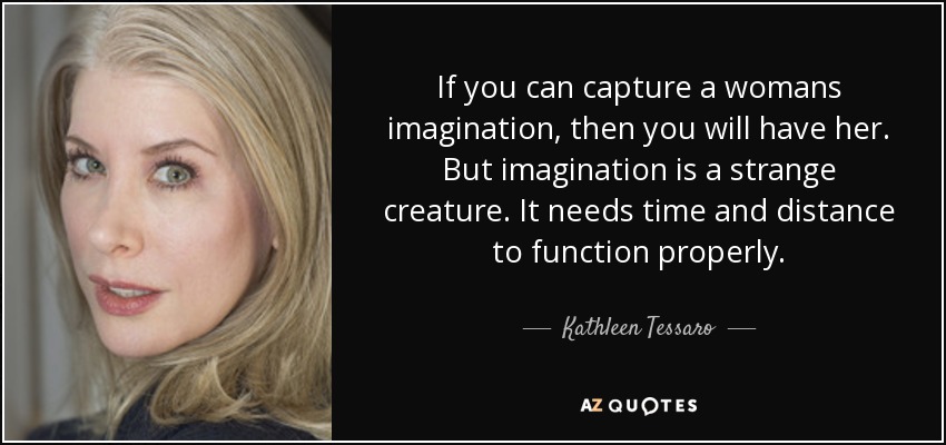 If you can capture a womans imagination, then you will have her. But imagination is a strange creature. It needs time and distance to function properly. - Kathleen Tessaro