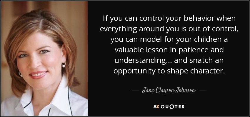 If you can control your behavior when everything around you is out of control, you can model for your children a valuable lesson in patience and understanding... and snatch an opportunity to shape character. - Jane Clayson Johnson