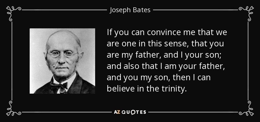 If you can convince me that we are one in this sense, that you are my father, and I your son; and also that I am your father, and you my son, then I can believe in the trinity. - Joseph Bates