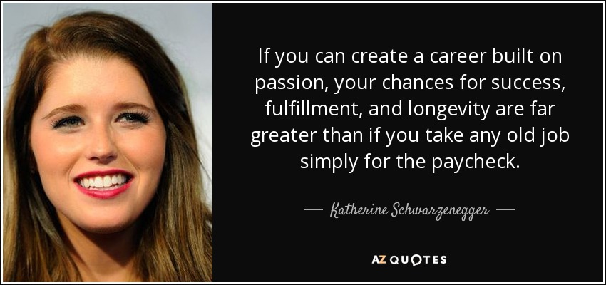 If you can create a career built on passion, your chances for success, fulfillment, and longevity are far greater than if you take any old job simply for the paycheck. - Katherine Schwarzenegger