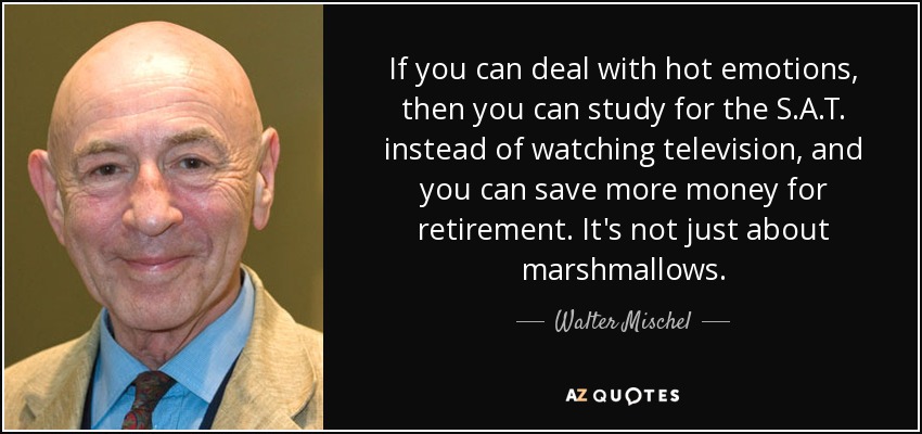 If you can deal with hot emotions, then you can study for the S.A.T. instead of watching television, and you can save more money for retirement. It's not just about marshmallows. - Walter Mischel