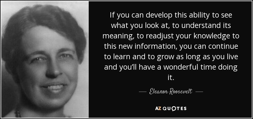 If you can develop this ability to see what you look at, to understand its meaning, to readjust your knowledge to this new information, you can continue to learn and to grow as long as you live and you’ll have a wonderful time doing it. - Eleanor Roosevelt
