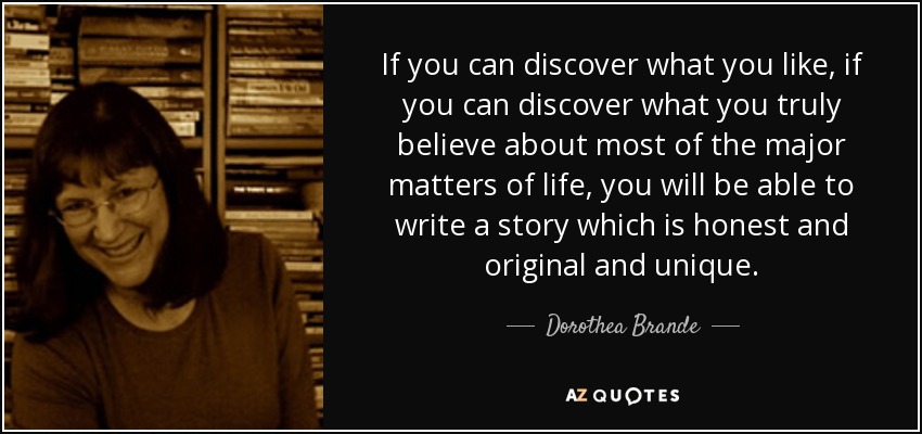 If you can discover what you like, if you can discover what you truly believe about most of the major matters of life, you will be able to write a story which is honest and original and unique. - Dorothea Brande
