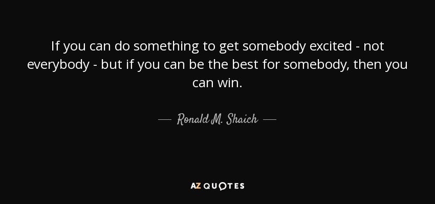 If you can do something to get somebody excited - not everybody - but if you can be the best for somebody, then you can win. - Ronald M. Shaich