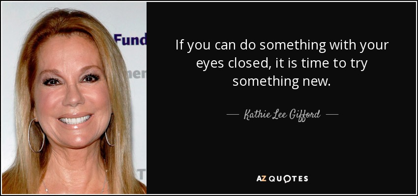 If you can do something with your eyes closed, it is time to try something new. - Kathie Lee Gifford