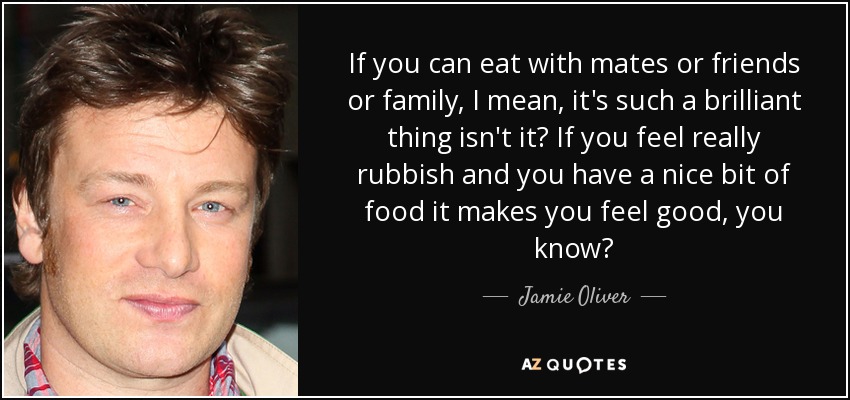 If you can eat with mates or friends or family, I mean, it's such a brilliant thing isn't it? If you feel really rubbish and you have a nice bit of food it makes you feel good, you know? - Jamie Oliver
