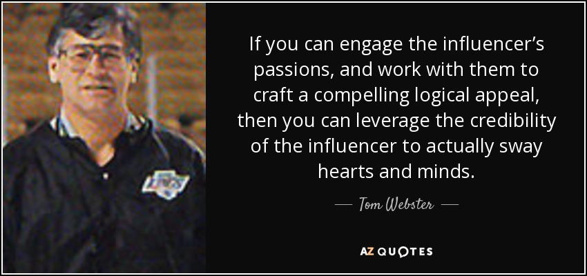If you can engage the influencer’s passions, and work with them to craft a compelling logical appeal, then you can leverage the credibility of the influencer to actually sway hearts and minds. - Tom Webster