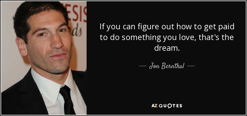 If you can figure out how to get paid to do something you love, that's the dream. - Jon Bernthal