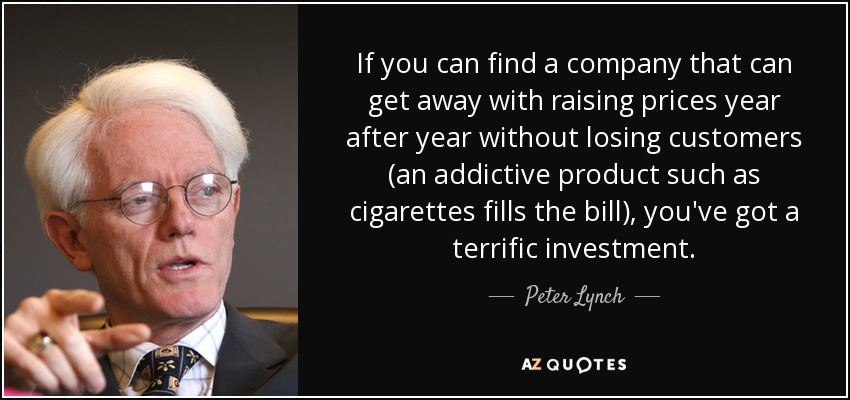 If you can find a company that can get away with raising prices year after year without losing customers (an addictive product such as cigarettes fills the bill), you've got a terrific investment. - Peter Lynch