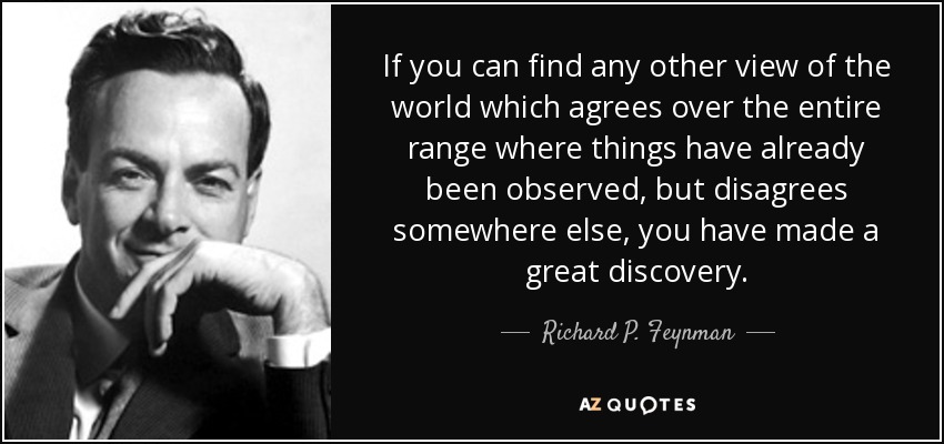 If you can find any other view of the world which agrees over the entire range where things have already been observed, but disagrees somewhere else, you have made a great discovery. - Richard P. Feynman