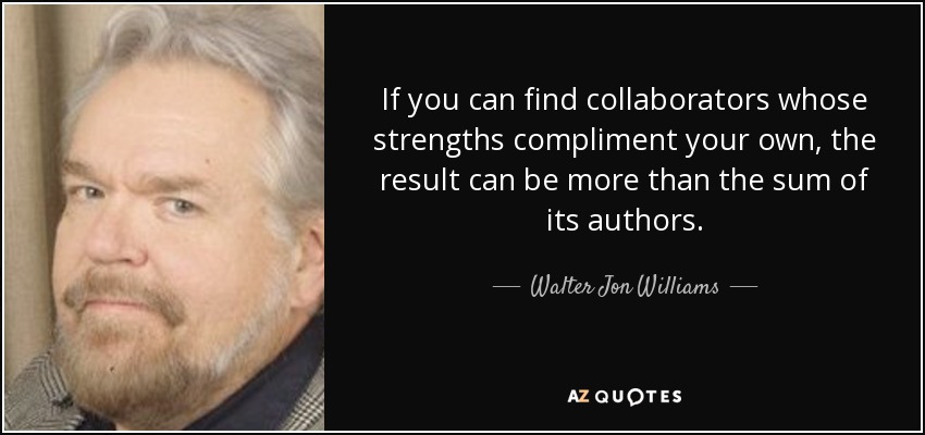 If you can find collaborators whose strengths compliment your own, the result can be more than the sum of its authors. - Walter Jon Williams