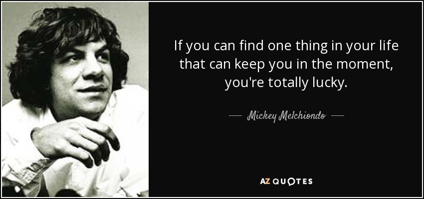 If you can find one thing in your life that can keep you in the moment, you're totally lucky. - Mickey Melchiondo