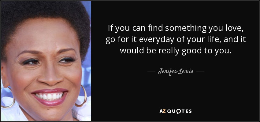 If you can find something you love, go for it everyday of your life, and it would be really good to you. - Jenifer Lewis