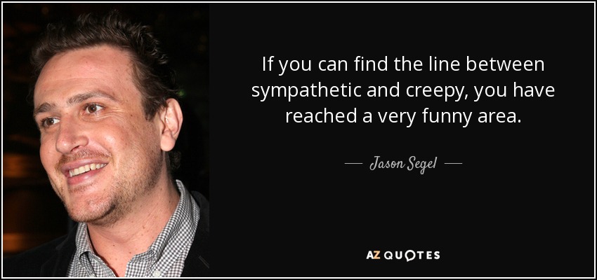 If you can find the line between sympathetic and creepy, you have reached a very funny area. - Jason Segel