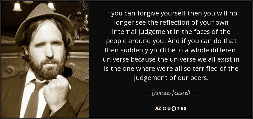 If you can forgive yourself then you will no longer see the reflection of your own internal judgement in the faces of the people around you. And if you can do that then suddenly you’ll be in a whole different universe because the universe we all exist in is the one where we’re all so terrified of the judgement of our peers. - Duncan Trussell