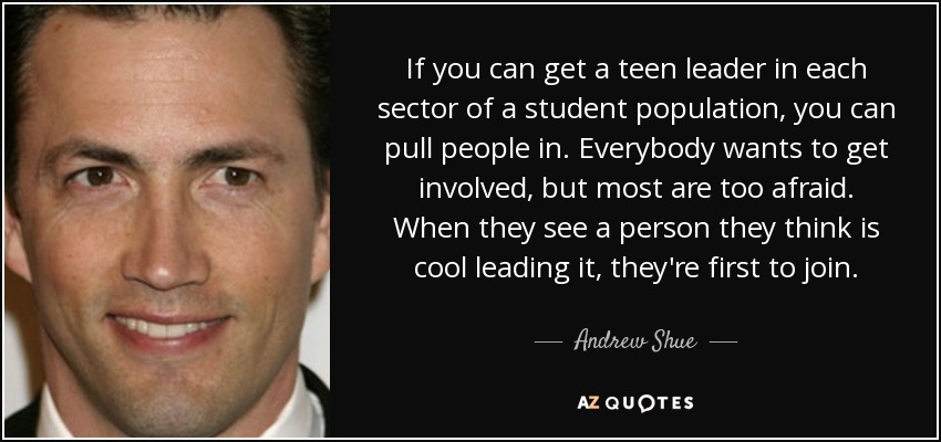 If you can get a teen leader in each sector of a student population, you can pull people in. Everybody wants to get involved, but most are too afraid. When they see a person they think is cool leading it, they're first to join. - Andrew Shue