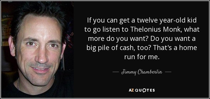 If you can get a twelve year-old kid to go listen to Thelonius Monk, what more do you want? Do you want a big pile of cash, too? That's a home run for me. - Jimmy Chamberlin