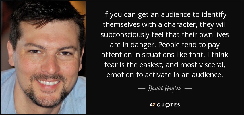 If you can get an audience to identify themselves with a character, they will subconsciously feel that their own lives are in danger. People tend to pay attention in situations like that. I think fear is the easiest, and most visceral, emotion to activate in an audience. - David Hayter