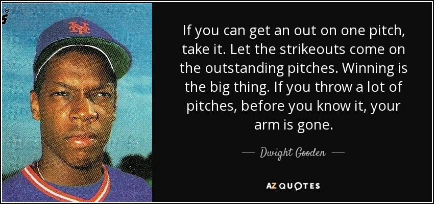 If you can get an out on one pitch, take it. Let the strikeouts come on the outstanding pitches. Winning is the big thing. If you throw a lot of pitches, before you know it, your arm is gone. - Dwight Gooden