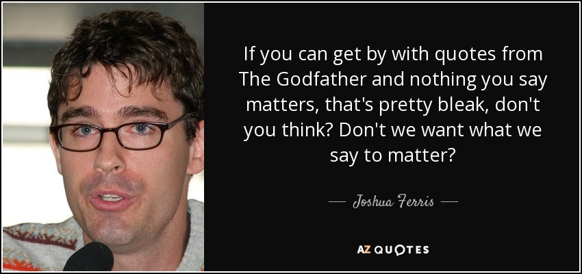 If you can get by with quotes from The Godfather and nothing you say matters, that's pretty bleak, don't you think? Don't we want what we say to matter? - Joshua Ferris