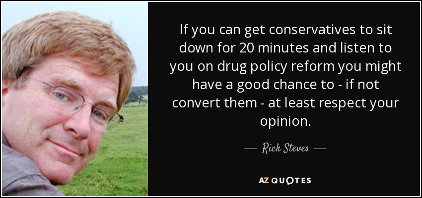 If you can get conservatives to sit down for 20 minutes and listen to you on drug policy reform you might have a good chance to - if not convert them - at least respect your opinion. - Rick Steves