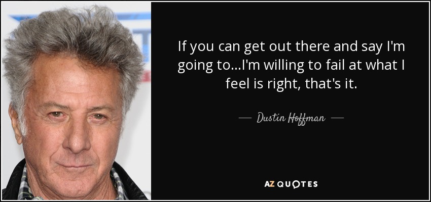 If you can get out there and say I'm going to...I'm willing to fail at what I feel is right, that's it. - Dustin Hoffman