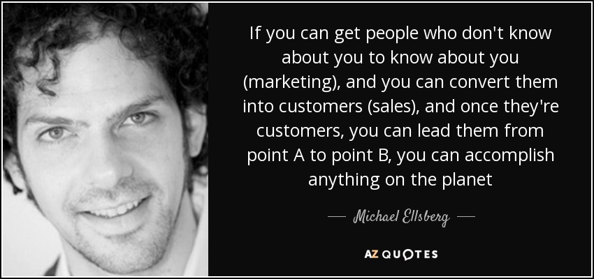 If you can get people who don't know about you to know about you (marketing), and you can convert them into customers (sales), and once they're customers, you can lead them from point A to point B, you can accomplish anything on the planet - Michael Ellsberg