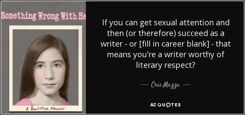 If you can get sexual attention and then (or therefore) succeed as a writer - or [fill in career blank] - that means you're a writer worthy of literary respect? - Cris Mazza