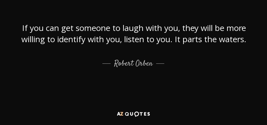 If you can get someone to laugh with you, they will be more willing to identify with you, listen to you. It parts the waters. - Robert Orben