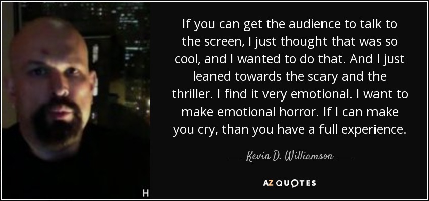 If you can get the audience to talk to the screen, I just thought that was so cool, and I wanted to do that. And I just leaned towards the scary and the thriller. I find it very emotional. I want to make emotional horror. If I can make you cry, than you have a full experience. - Kevin D. Williamson