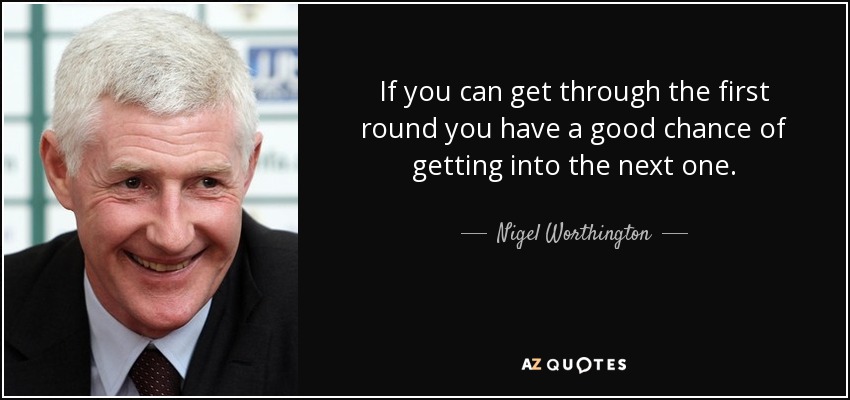 If you can get through the first round you have a good chance of getting into the next one. - Nigel Worthington