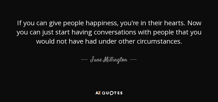 If you can give people happiness, you're in their hearts. Now you can just start having conversations with people that you would not have had under other circumstances. - June Millington