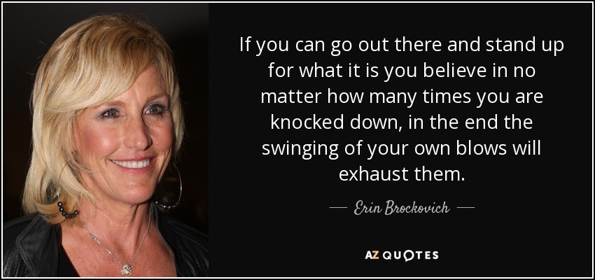 If you can go out there and stand up for what it is you believe in no matter how many times you are knocked down, in the end the swinging of your own blows will exhaust them. - Erin Brockovich