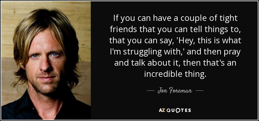 If you can have a couple of tight friends that you can tell things to, that you can say, 'Hey, this is what I'm struggling with,' and then pray and talk about it, then that's an incredible thing. - Jon Foreman