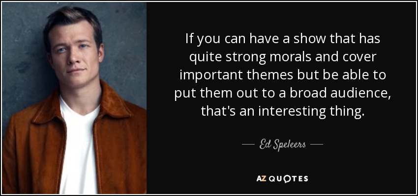 If you can have a show that has quite strong morals and cover important themes but be able to put them out to a broad audience, that's an interesting thing. - Ed Speleers
