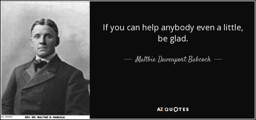 If you can help anybody even a little, be glad. - Maltbie Davenport Babcock