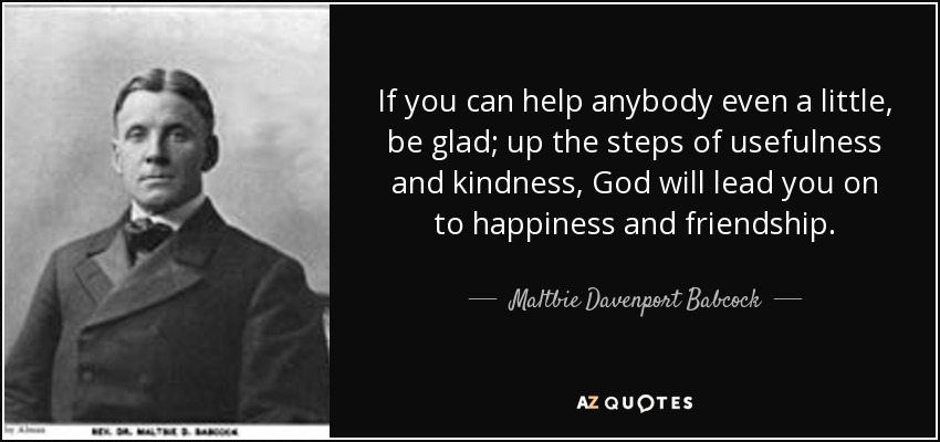 If you can help anybody even a little, be glad; up the steps of usefulness and kindness, God will lead you on to happiness and friendship. - Maltbie Davenport Babcock