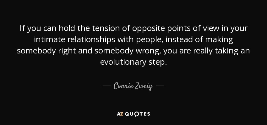 If you can hold the tension of opposite points of view in your intimate relationships with people, instead of making somebody right and somebody wrong, you are really taking an evolutionary step. - Connie Zweig