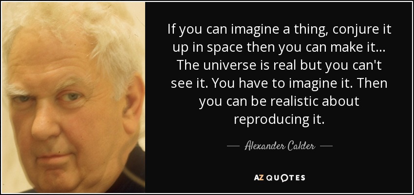 If you can imagine a thing, conjure it up in space then you can make it... The universe is real but you can't see it. You have to imagine it. Then you can be realistic about reproducing it. - Alexander Calder