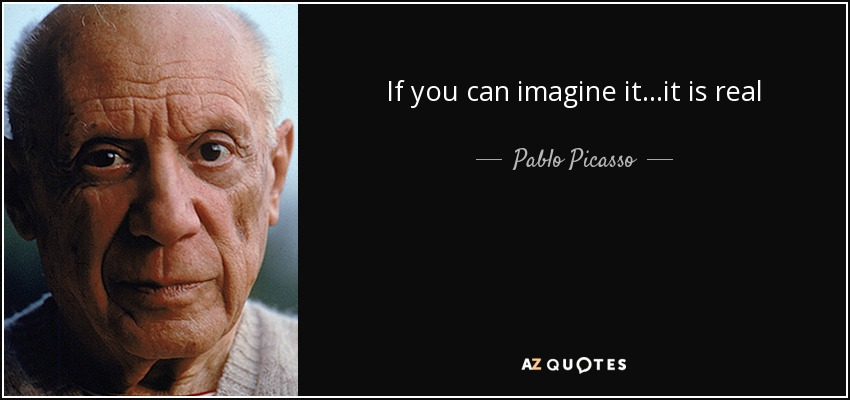 If you can imagine it...it is real - Pablo Picasso