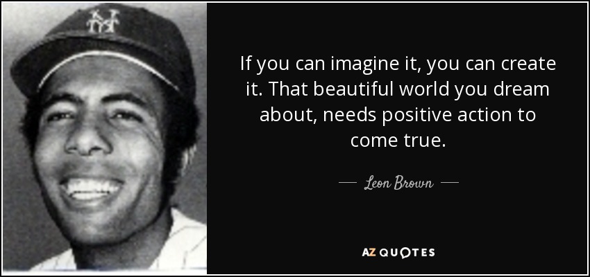 If you can imagine it, you can create it. That beautiful world you dream about, needs positive action to come true. - Leon Brown