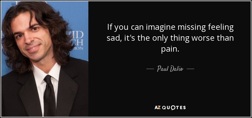 If you can imagine missing feeling sad, it's the only thing worse than pain. - Paul Dalio