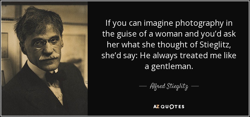 If you can imagine photography in the guise of a woman and you’d ask her what she thought of Stieglitz, she’d say: He always treated me like a gentleman. - Alfred Stieglitz