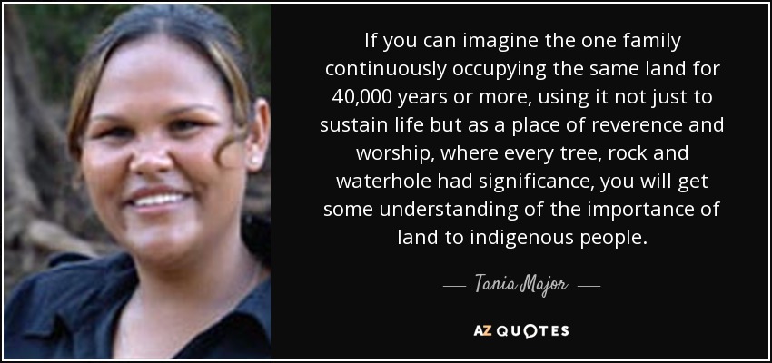 If you can imagine the one family continuously occupying the same land for 40,000 years or more, using it not just to sustain life but as a place of reverence and worship, where every tree, rock and waterhole had significance, you will get some understanding of the importance of land to indigenous people. - Tania Major