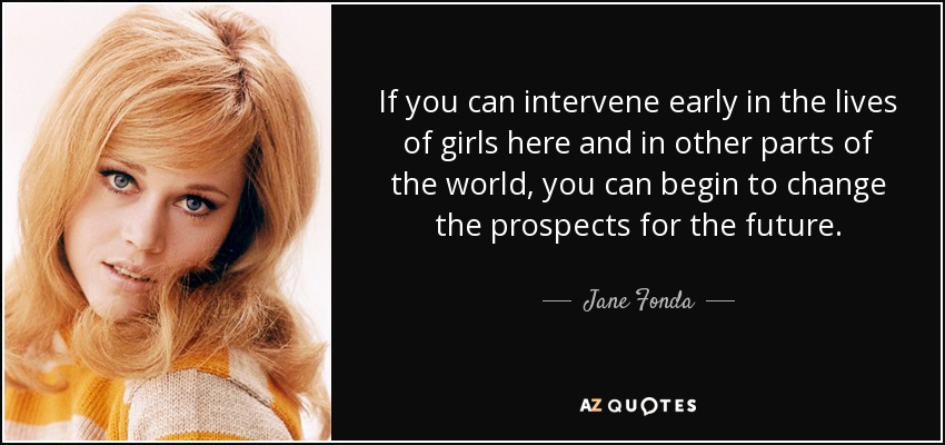If you can intervene early in the lives of girls here and in other parts of the world, you can begin to change the prospects for the future. - Jane Fonda